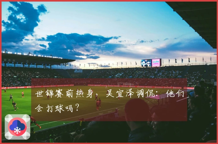 世锦赛前热身，吴宜泽调侃：他们会打球吗？