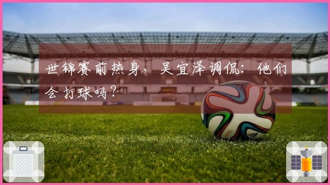 世锦赛前热身，吴宜泽调侃：他们会打球吗？