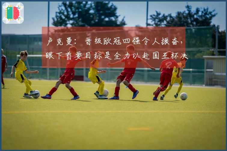 卢克曼：晋级欧冠四强令人振奋，眼下首要目标是全力以赴国王杯决赛