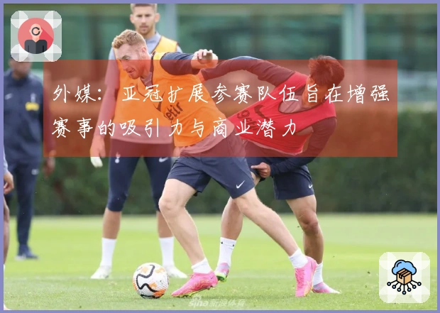 外媒：亚冠扩展参赛队伍旨在增强赛事的吸引力与商业潜力