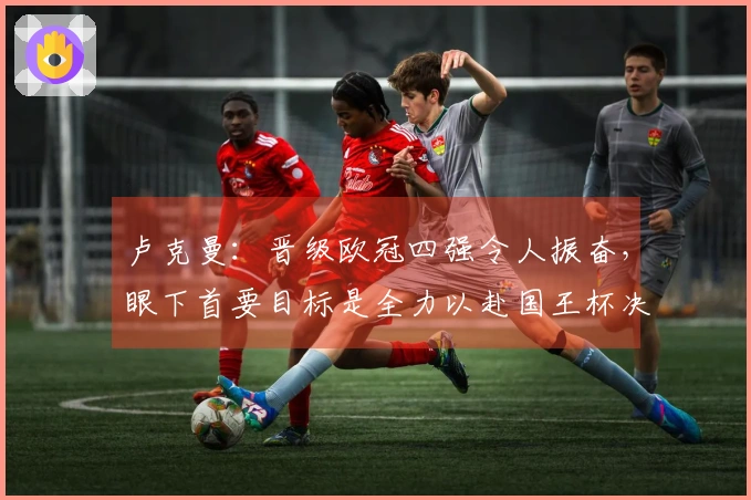 卢克曼：晋级欧冠四强令人振奋，眼下首要目标是全力以赴国王杯决赛