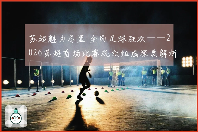 苏超魅力尽显 全民足球狂欢——2026苏超首场比赛观众组成深度解析