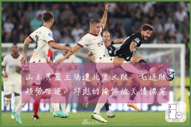 山东男篮主场遭北京大败，七连败趋势难逆，邱彪的掩饰被无情揭穿