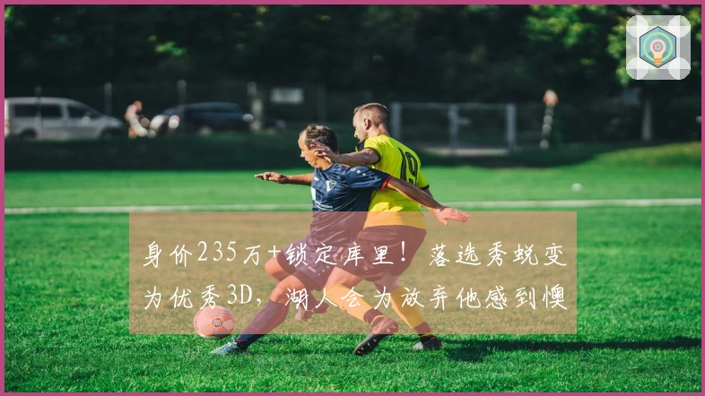 身价235万+锁定库里！落选秀蜕变为优秀3D，湖人会为放弃他感到懊悔吗？