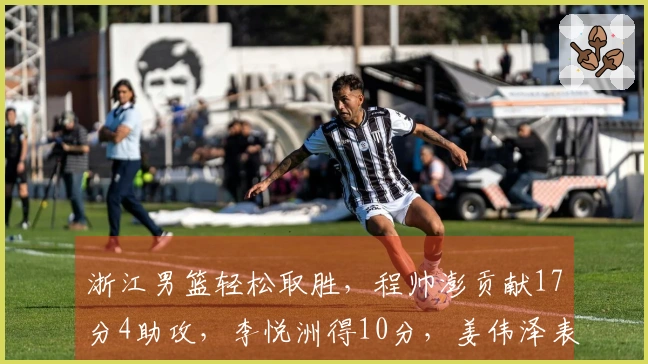 浙江男篮轻松取胜，程帅澎贡献17分4助攻，李悦洲得10分，姜伟泽表现不佳仅中2投！