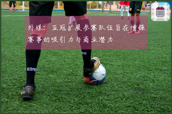 外媒：亚冠扩展参赛队伍旨在增强赛事的吸引力与商业潜力