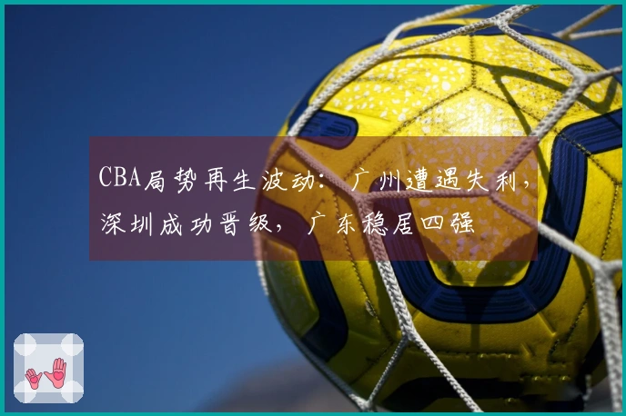 CBA局势再生波动：广州遭遇失利，深圳成功晋级，广东稳居四强