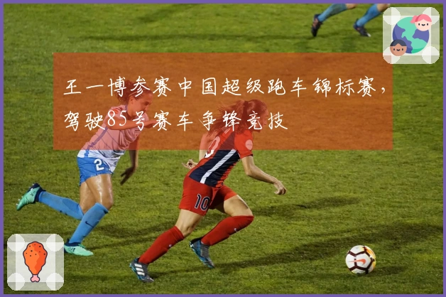 王一博参赛中国超级跑车锦标赛，驾驶85号赛车争锋竞技