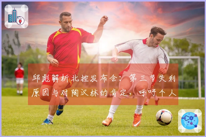 邱彪解析北控发布会：第三节失利原因与对陶汉林的肯定，呼吁个人提升